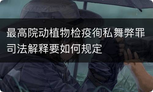 最高院动植物检疫徇私舞弊罪司法解释要如何规定