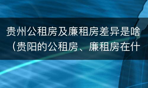 贵州公租房及廉租房差异是啥（贵阳的公租房、廉租房在什么地方?）