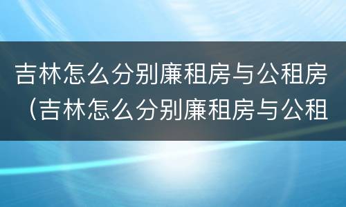 吉林怎么分别廉租房与公租房（吉林怎么分别廉租房与公租房呢）