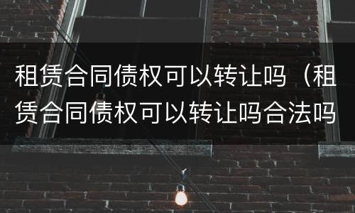 租赁合同债权可以转让吗（租赁合同债权可以转让吗合法吗）