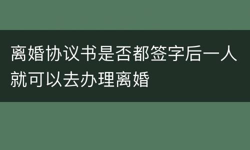 离婚协议书是否都签字后一人就可以去办理离婚