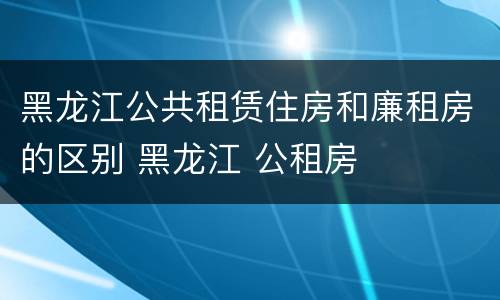 黑龙江公共租赁住房和廉租房的区别 黑龙江 公租房