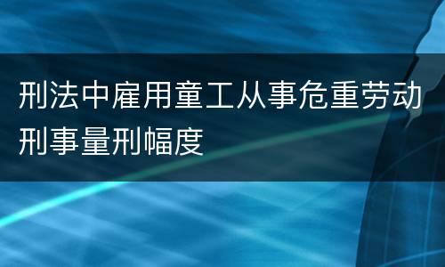 刑法中雇用童工从事危重劳动刑事量刑幅度