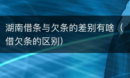 湖南借条与欠条的差别有啥（借欠条的区别）