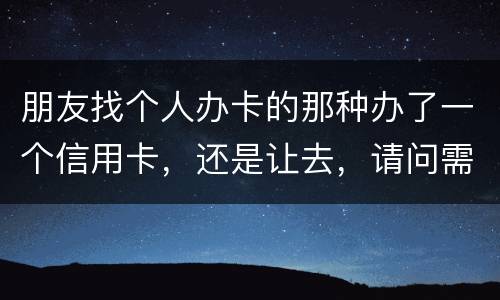 朋友找个人办卡的那种办了一个信用卡，还是让去，请问需要负什么职责问题严重吗