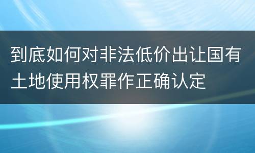 到底如何对非法低价出让国有土地使用权罪作正确认定