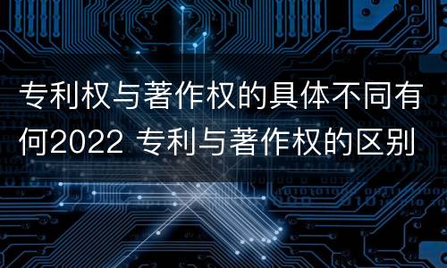 专利权与著作权的具体不同有何2022 专利与著作权的区别