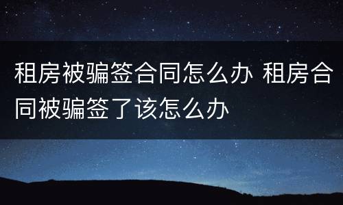 租房被骗签合同怎么办 租房合同被骗签了该怎么办