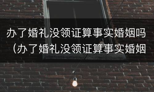 办了婚礼没领证算事实婚姻吗（办了婚礼没领证算事实婚姻吗女方）