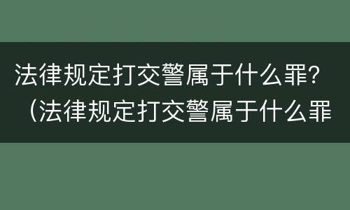 法律规定打交警属于什么罪？（法律规定打交警属于什么罪行）