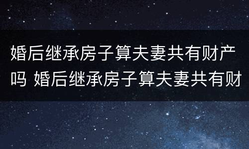 婚后继承房子算夫妻共有财产吗 婚后继承房子算夫妻共有财产吗知乎