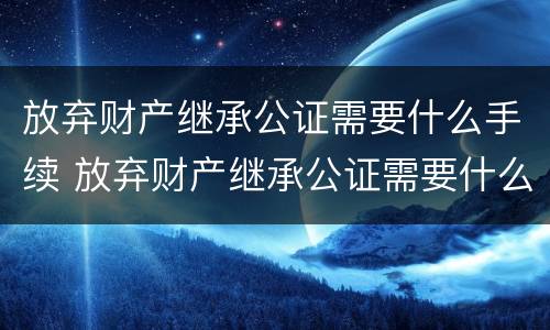 放弃财产继承公证需要什么手续 放弃财产继承公证需要什么手续费