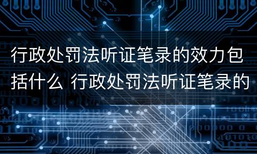 行政处罚法听证笔录的效力包括什么 行政处罚法听证笔录的效力包括什么