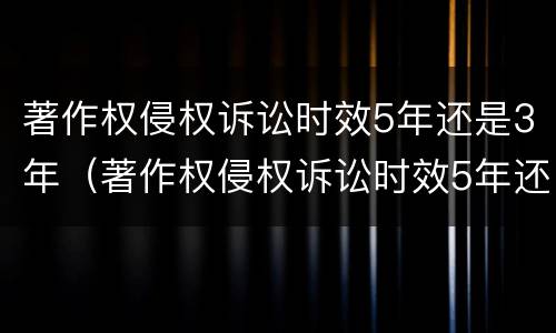 著作权侵权诉讼时效5年还是3年（著作权侵权诉讼时效5年还是3年呢）