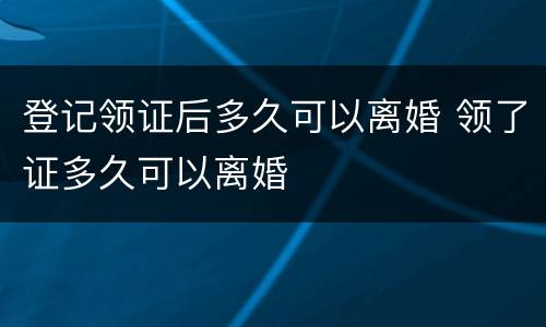 登记领证后多久可以离婚 领了证多久可以离婚