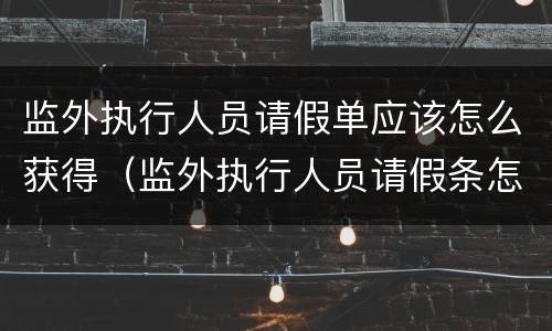 监外执行人员请假单应该怎么获得（监外执行人员请假条怎么写）