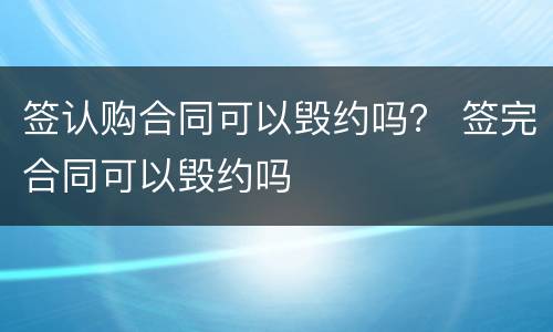 签认购合同可以毁约吗？ 签完合同可以毁约吗