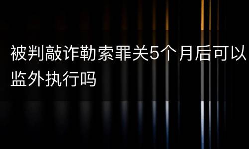 被判敲诈勒索罪关5个月后可以监外执行吗