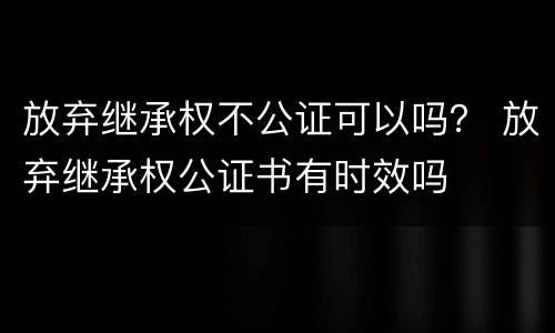 放弃继承权不公证可以吗？ 放弃继承权公证书有时效吗