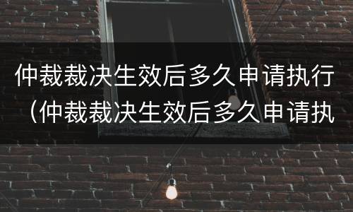 仲裁裁决生效后多久申请执行（仲裁裁决生效后多久申请执行强制执行）