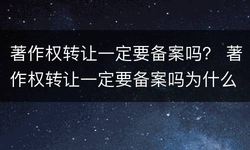 著作权转让一定要备案吗？ 著作权转让一定要备案吗为什么