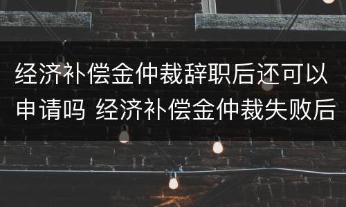 经济补偿金仲裁辞职后还可以申请吗 经济补偿金仲裁失败后