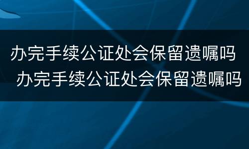 办完手续公证处会保留遗嘱吗 办完手续公证处会保留遗嘱吗知乎