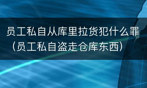 员工私自从库里拉货犯什么罪（员工私自盗走仓库东西）