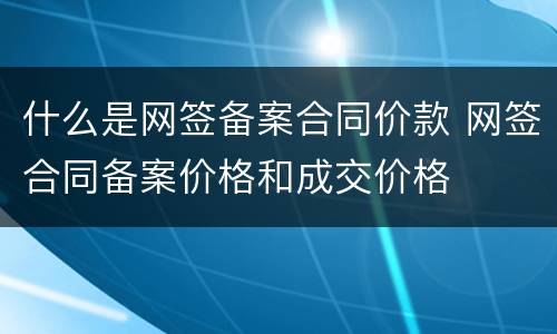 什么是网签备案合同价款 网签合同备案价格和成交价格