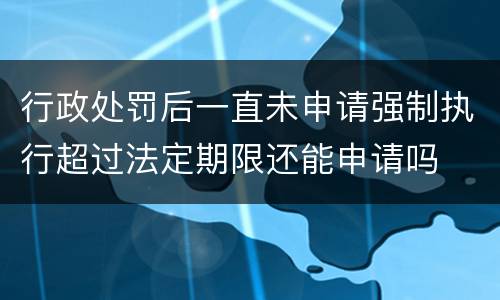 行政处罚后一直未申请强制执行超过法定期限还能申请吗