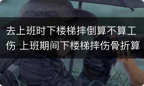 去上班时下楼梯摔倒算不算工伤 上班期间下楼梯摔伤骨折算工伤吗