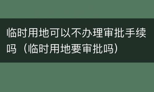 临时用地可以不办理审批手续吗（临时用地要审批吗）