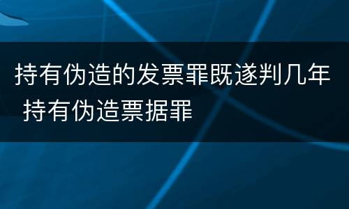 持有伪造的发票罪既遂判几年 持有伪造票据罪