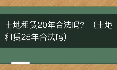 土地租赁20年合法吗？（土地租赁25年合法吗）