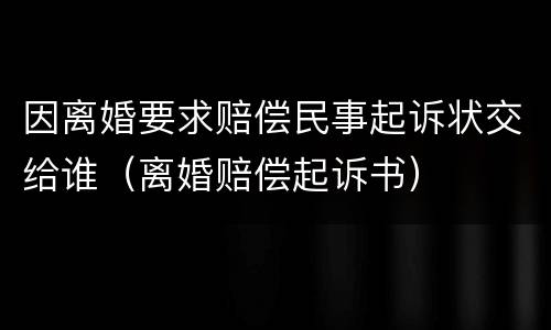 因离婚要求赔偿民事起诉状交给谁（离婚赔偿起诉书）