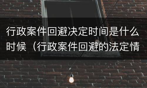 行政案件回避决定时间是什么时候（行政案件回避的法定情形）