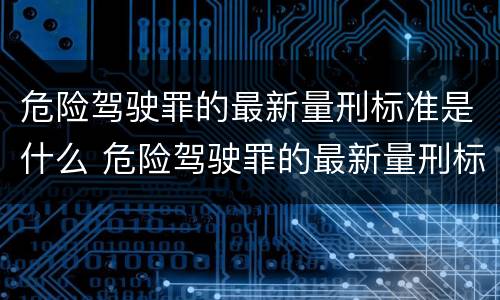 危险驾驶罪的最新量刑标准是什么 危险驾驶罪的最新量刑标准是什么意思