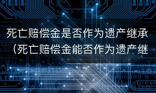 死亡赔偿金是否作为遗产继承（死亡赔偿金能否作为遗产继承）