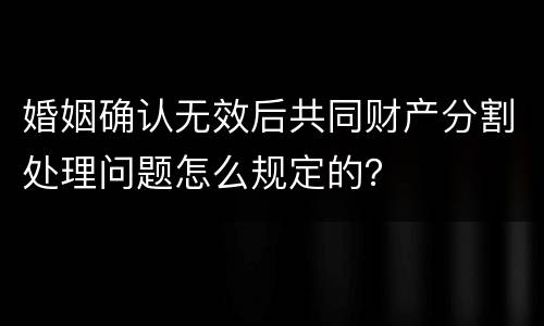 婚姻确认无效后共同财产分割处理问题怎么规定的？