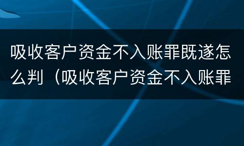 吸收客户资金不入账罪既遂怎么判（吸收客户资金不入账罪既遂怎么判定）