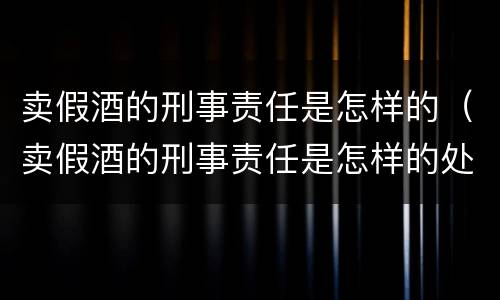 卖假酒的刑事责任是怎样的（卖假酒的刑事责任是怎样的处罚）