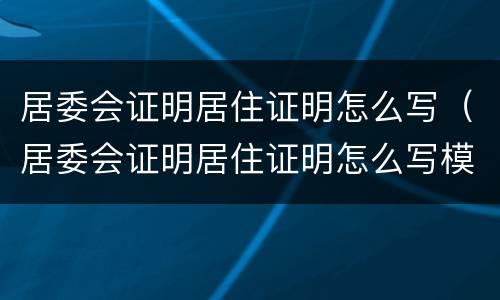 居委会证明居住证明怎么写（居委会证明居住证明怎么写模板）