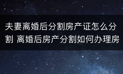 夫妻离婚后分割房产证怎么分割 离婚后房产分割如何办理房产证