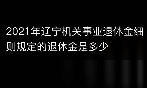 2021年辽宁机关事业退休金细则规定的退休金是多少