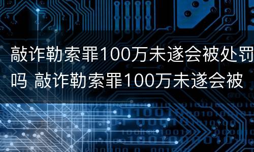 敲诈勒索罪100万未遂会被处罚吗 敲诈勒索罪100万未遂会被处罚吗