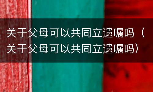 关于父母可以共同立遗嘱吗（关于父母可以共同立遗嘱吗）