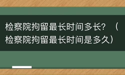 检察院拘留最长时间多长？（检察院拘留最长时间是多久）