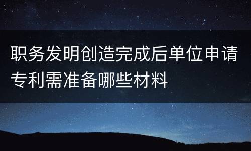 职务发明创造完成后单位申请专利需准备哪些材料