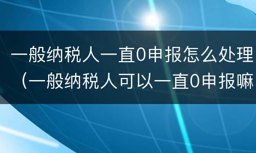 一般纳税人一直0申报怎么处理（一般纳税人可以一直0申报嘛）