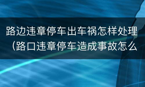 路边违章停车出车祸怎样处理（路口违章停车造成事故怎么办）